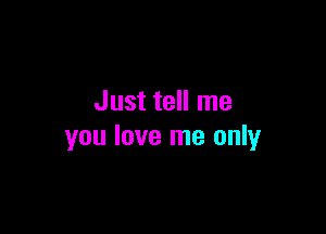 Just tell me

you love me only