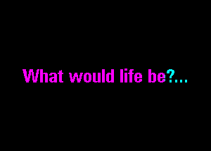 What would life be?...