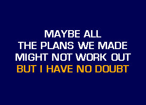 MAYBE ALL
THE PLANS WE MADE
MIGHT NOT WORK OUT
BUT I HAVE NO DOUBT