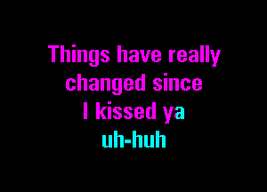 Things have really
changed since

I kissed ya
uh-huh