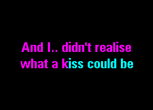 And I.. didn't realise

what a kiss could he