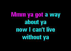 Mmm ya got a way
about ya

now I can't live
without ya