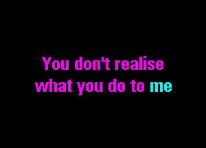 You don't realise

what you do to me