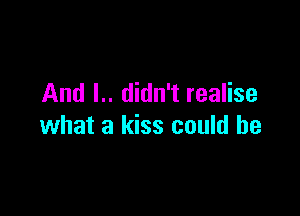 And I.. didn't realise

what a kiss could he