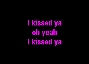 I kissed ya

oh yeah
I kissed ya