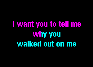 I want you to tell me

why you
walked out on me