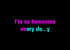 I'm so lonesome

every da...y