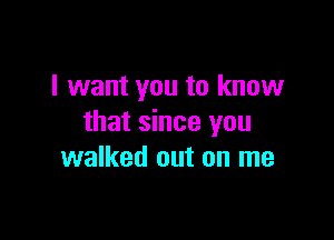 I want you to know

that since you
walked out on me