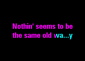 Nothin' seems to he

the same old wa...y