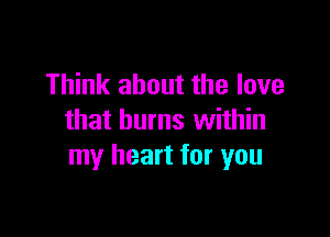 Think about the love

that burns within
my heart for you