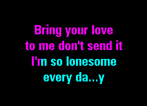 Bring your love
to me don't send it

I'm so lonesome
every da...y