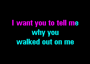 I want you to tell me

why you
walked out on me