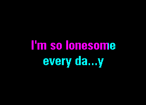 I'm so lonesome

every da...y