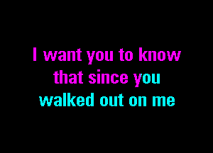 I want you to know

that since you
walked out on me