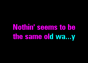 Nothin' seems to he

the same old wa...y