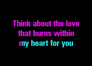 Think about the love

that burns within
my heart for you