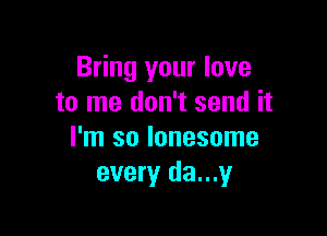 Bring your love
to me don't send it

I'm so lonesome
every da...y