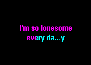 I'm so lonesome

every da...y