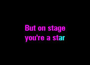 But on stage

you're a star