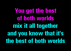 You get the best
of both worlds
mix it all together
and you know that it's
the best of both worlds