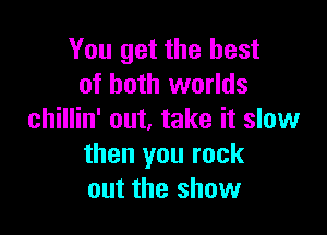 You get the best
of both worlds

chillin' out, take it slow
then you rock
out the show