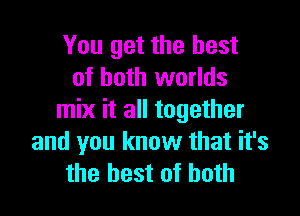 You get the best
of both worlds

mix it all together
and you know that it's
the best of both