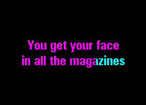 You get your face

in all the magazines