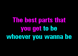 The best parts that

you get to be
whoever you wanna be