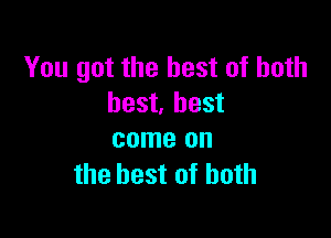 You got the best of both
best. best

come on
the best of both