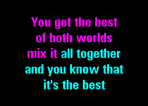 You get the best
of both worlds

mix it all together
and you know that
it's the best