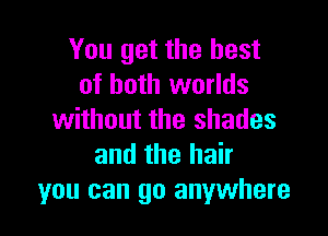 You get the best
of both worlds

without the shades
and the hair
you can go anywhere
