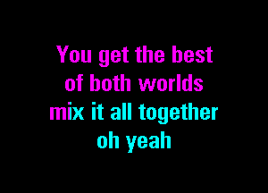 You get the best
of both worlds

mix it all together
oh yeah