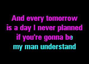 And every tomorrow
is a day I never planned
if you're gonna be
my man understand