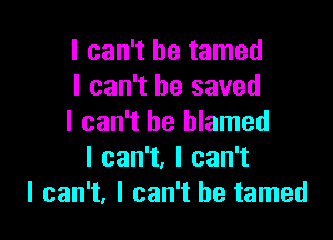 I can't he tamed
I can't he saved

I can't be blamed
Ican1,lcan1
I can't, I can't he tamed