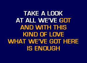 TAKE A LOOK
AT ALL WE'VE GOT
AND WITH THIS
KIND OF LOVE
WHAT WE'VE GOT HERE
IS ENOUGH