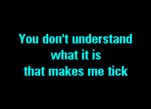 You don't understand

what it is
that makes me tick