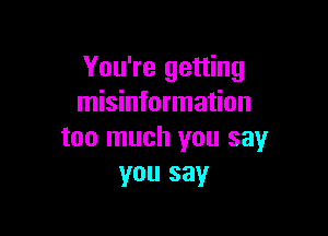 You're getting
misinformation

too much you say
you say