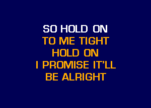SO HOLD ON
TO ME TIGHT
HOLD ON

I PROMISE IT'LL
BE ALRIGHT