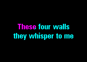 These four walls

they whisper to me