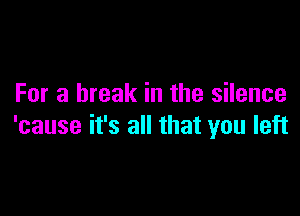 For a break in the silence

'cause it's all that you left