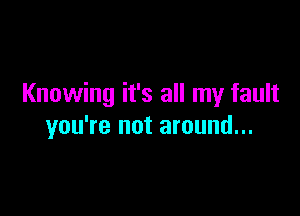 Knowing it's all my fault

you're not around...