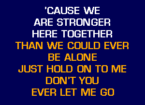 'CAUSE WE
ARE STRONGER
HERE TOGETHER
THAN WE COULD EVER
BE ALONE
JUST HOLD ON TO ME
DON'T YOU
EVER LET ME GO