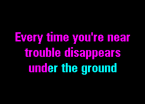 Every time you're near

trouble disappears
under the ground