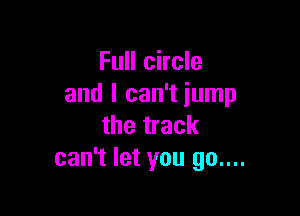 Full circle
and I can't jump

the track
can't let you 90....