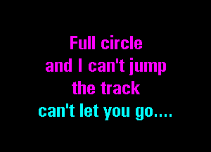 Full circle
and I can't jump

the track
can't let you 90....