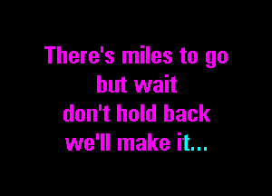 There's miles to go
but wait

don't hold back
we'll make it...