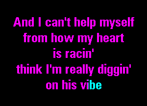 And I can't help myself
from how my heart

is racin'
think I'm really diggin'
on his vibe