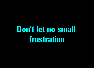 Don't let no small

frustration