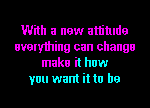 With a new attitude
everything can change

make it how
you want it to he