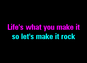 Life's what you make it

so let's make it rock